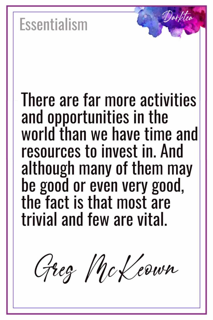 There are far more activities and opportunities in the 
world than we have time and resources to invest in. And 
although many of them may be good or even very good, 
the fact is that most are trivial and few are vital.
Greg McKeown - Essentialism