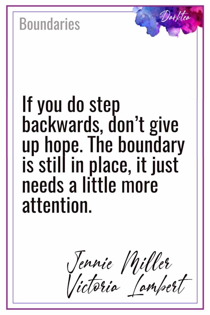 Quote from Boundaries by Jennie Miller and Victoria Lambert - If you do step backwards, don't give up hope. The boundary is still in place, it just needs a little more attention.